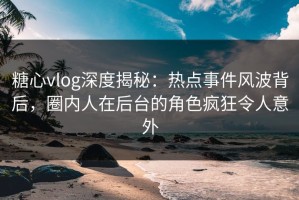 糖心vlog深度揭秘：热点事件风波背后，圈内人在后台的角色疯狂令人意外