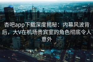 杏吧app下载深度揭秘：内幕风波背后，大V在机场贵宾室的角色彻底令人意外