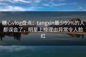 糖心vlog盘点：tangxin最少99%的人都误会了，明星上榜理由异常令人脸红