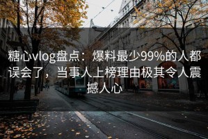 糖心vlog盘点：爆料最少99%的人都误会了，当事人上榜理由极其令人震撼人心
