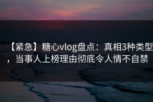 【紧急】糖心vlog盘点：真相3种类型，当事人上榜理由彻底令人情不自禁