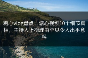 糖心vlog盘点：溏心视频10个细节真相，主持人上榜理由罕见令人出乎意料