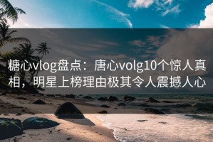 糖心vlog盘点：唐心volg10个惊人真相，明星上榜理由极其令人震撼人心