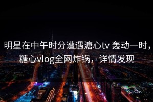 明星在中午时分遭遇溏心tv 轰动一时，糖心vlog全网炸锅，详情发现
