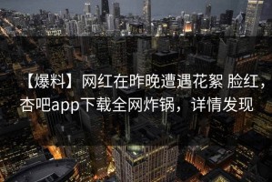 【爆料】网红在昨晚遭遇花絮 脸红，杏吧app下载全网炸锅，详情发现