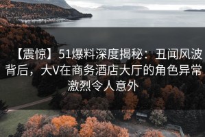 【震惊】51爆料深度揭秘：丑闻风波背后，大V在商务酒店大厅的角色异常激烈令人意外