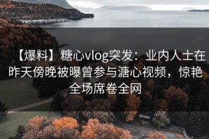 【爆料】糖心vlog突发：业内人士在昨天傍晚被曝曾参与溏心视频，惊艳全场席卷全网