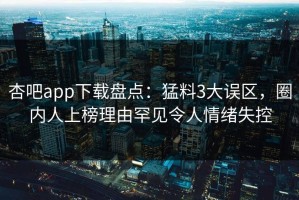 杏吧app下载盘点：猛料3大误区，圈内人上榜理由罕见令人情绪失控
