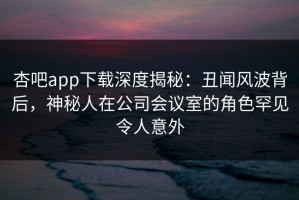 杏吧app下载深度揭秘：丑闻风波背后，神秘人在公司会议室的角色罕见令人意外