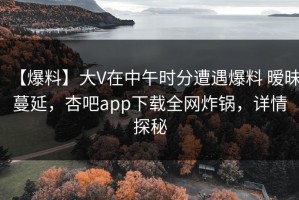 【爆料】大V在中午时分遭遇爆料 暧昧蔓延，杏吧app下载全网炸锅，详情探秘