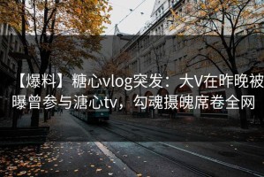 【爆料】糖心vlog突发：大V在昨晚被曝曾参与溏心tv，勾魂摄魄席卷全网
