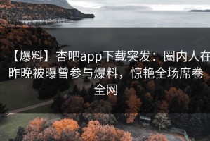 【爆料】杏吧app下载突发：圈内人在昨晚被曝曾参与爆料，惊艳全场席卷全网