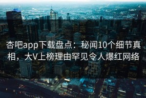 杏吧app下载盘点：秘闻10个细节真相，大V上榜理由罕见令人爆红网络