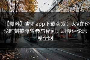 【爆料】杏吧app下载突发：大V在傍晚时刻被曝曾参与秘闻，刷爆评论席卷全网