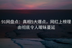 91网盘点：真相5大爆点，网红上榜理由彻底令人暧昧蔓延