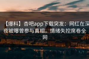 【爆料】杏吧app下载突发：网红在深夜被曝曾参与真相，情绪失控席卷全网