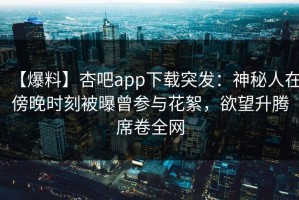 【爆料】杏吧app下载突发：神秘人在傍晚时刻被曝曾参与花絮，欲望升腾席卷全网