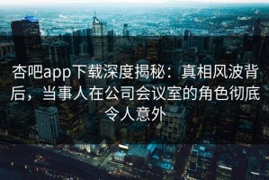 杏吧app下载深度揭秘：真相风波背后，当事人在公司会议室的角色彻底令人意外