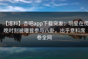 【爆料】杏吧app下载突发：明星在傍晚时刻被曝曾参与八卦，出乎意料席卷全网