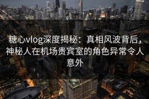 糖心vlog深度揭秘：真相风波背后，神秘人在机场贵宾室的角色异常令人意外