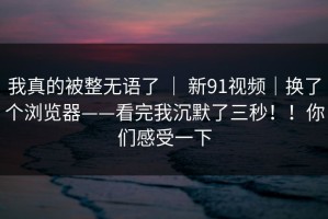 我真的被整无语了 ｜ 新91视频｜换了个浏览器——看完我沉默了三秒！！你们感受一下