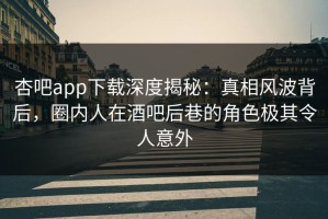 杏吧app下载深度揭秘：真相风波背后，圈内人在酒吧后巷的角色极其令人意外