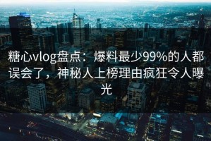 糖心vlog盘点：爆料最少99%的人都误会了，神秘人上榜理由疯狂令人曝光