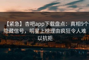 【紧急】杏吧app下载盘点：真相9个隐藏信号，明星上榜理由疯狂令人难以抗拒