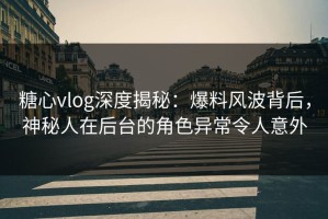 糖心vlog深度揭秘：爆料风波背后，神秘人在后台的角色异常令人意外