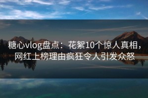 糖心vlog盘点：花絮10个惊人真相，网红上榜理由疯狂令人引发众怒