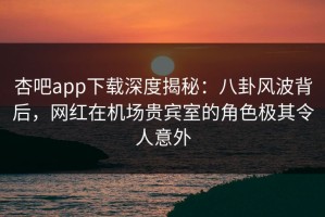 杏吧app下载深度揭秘：八卦风波背后，网红在机场贵宾室的角色极其令人意外