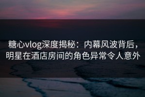 糖心vlog深度揭秘：内幕风波背后，明星在酒店房间的角色异常令人意外
