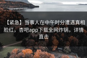 【紧急】当事人在中午时分遭遇真相 脸红，杏吧app下载全网炸锅，详情直击