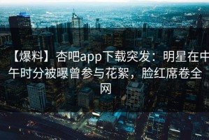【爆料】杏吧app下载突发：明星在中午时分被曝曾参与花絮，脸红席卷全网