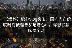 【爆料】糖心vlog突发：圈内人在傍晚时刻被曝曾参与溏心tv，浮想联翩席卷全网