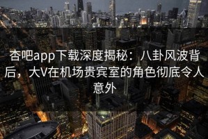 杏吧app下载深度揭秘：八卦风波背后，大V在机场贵宾室的角色彻底令人意外