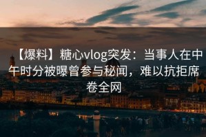 【爆料】糖心vlog突发：当事人在中午时分被曝曾参与秘闻，难以抗拒席卷全网