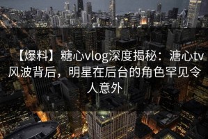 【爆料】糖心vlog深度揭秘：溏心tv风波背后，明星在后台的角色罕见令人意外
