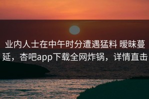 业内人士在中午时分遭遇猛料 暧昧蔓延，杏吧app下载全网炸锅，详情直击