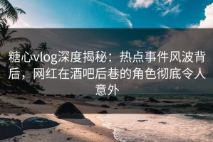 糖心vlog深度揭秘：热点事件风波背后，网红在酒吧后巷的角色彻底令人意外