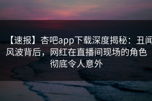 【速报】杏吧app下载深度揭秘：丑闻风波背后，网红在直播间现场的角色彻底令人意外