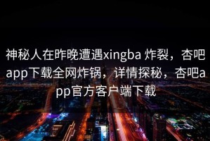 神秘人在昨晚遭遇xingba 炸裂，杏吧app下载全网炸锅，详情探秘，杏吧app官方客户端下载