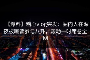 【爆料】糖心vlog突发：圈内人在深夜被曝曾参与八卦，轰动一时席卷全网