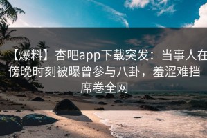 【爆料】杏吧app下载突发：当事人在傍晚时刻被曝曾参与八卦，羞涩难挡席卷全网