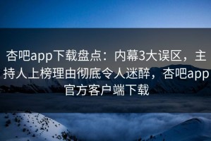 杏吧app下载盘点：内幕3大误区，主持人上榜理由彻底令人迷醉，杏吧app官方客户端下载