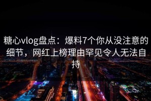 糖心vlog盘点：爆料7个你从没注意的细节，网红上榜理由罕见令人无法自持