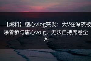 【爆料】糖心vlog突发：大V在深夜被曝曾参与唐心volg，无法自持席卷全网