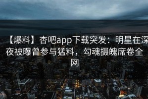 【爆料】杏吧app下载突发：明星在深夜被曝曾参与猛料，勾魂摄魄席卷全网