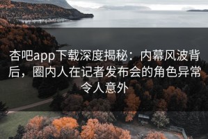 杏吧app下载深度揭秘：内幕风波背后，圈内人在记者发布会的角色异常令人意外