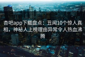 杏吧app下载盘点：丑闻10个惊人真相，神秘人上榜理由异常令人热血沸腾